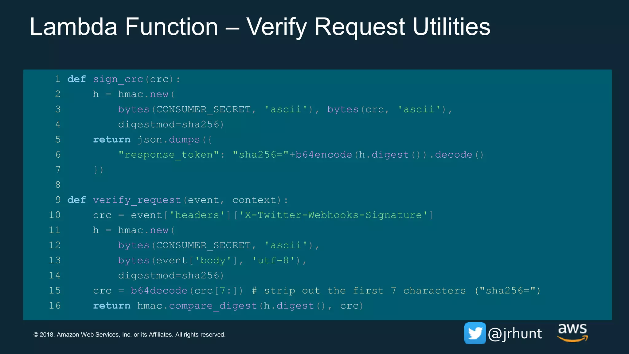 © 2018, Amazon Web Services, Inc. or its Affiliates. All rights reserved. @jrhunt
Lambda Function – Verify Request Utilities
1 def sign_crc(crc):
2 h = hmac.new(
3 bytes(CONSUMER_SECRET, 'ascii'), bytes(crc, 'ascii'),
4 digestmod=sha256)
5 return json.dumps({
6 "response_token": "sha256="+b64encode(h.digest()).decode()
7 })
8
9 def verify_request(event, context):
10 crc = event['headers']['X-Twitter-Webhooks-Signature']
11 h = hmac.new(
12 bytes(CONSUMER_SECRET, 'ascii'),
13 bytes(event['body'], 'utf-8'),
14 digestmod=sha256)
15 crc = b64decode(crc[7:]) # strip out the first 7 characters ("sha256=")
16 return hmac.compare_digest(h.digest(), crc)
 