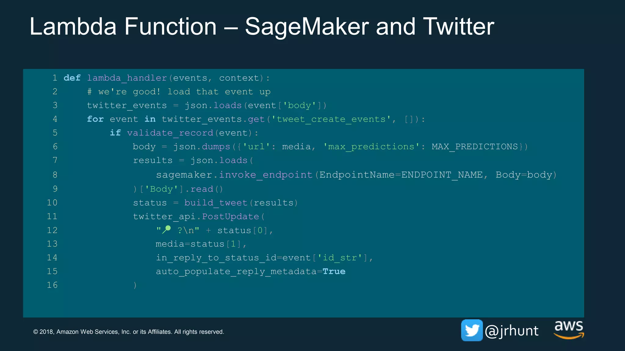 © 2018, Amazon Web Services, Inc. or its Affiliates. All rights reserved. @jrhunt
Lambda Function – SageMaker and Twitter
1 def lambda_handler(events, context):
2 # we're good! load that event up
3 twitter_events = json.loads(event['body'])
4 for event in twitter_events.get('tweet_create_events', []):
5 if validate_record(event):
6 body = json.dumps({'url': media, 'max_predictions': MAX_PREDICTIONS})
7 results = json.loads(
8 sagemaker.invoke_endpoint(EndpointName=ENDPOINT_NAME, Body=body)
9 )['Body'].read()
10 status = build_tweet(results)
11 twitter_api.PostUpdate(
12 "📍 ?n" + status[0],
13 media=status[1],
14 in_reply_to_status_id=event['id_str'],
15 auto_populate_reply_metadata=True
16 )
 