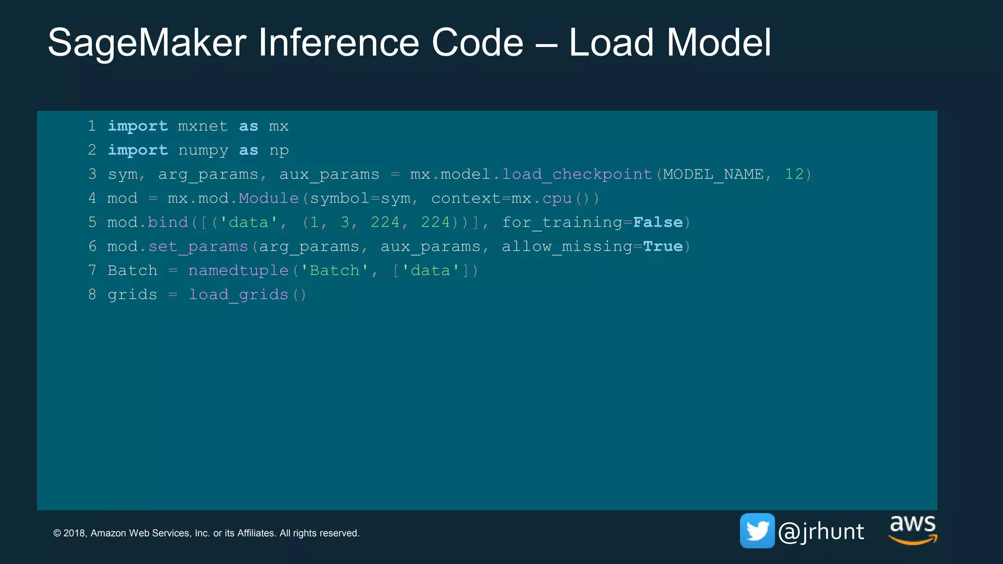 © 2018, Amazon Web Services, Inc. or its Affiliates. All rights reserved. @jrhunt
SageMaker Inference Code – Load Model
1 import mxnet as mx
2 import numpy as np
3 sym, arg_params, aux_params = mx.model.load_checkpoint(MODEL_NAME, 12)
4 mod = mx.mod.Module(symbol=sym, context=mx.cpu())
5 mod.bind([('data', (1, 3, 224, 224))], for_training=False)
6 mod.set_params(arg_params, aux_params, allow_missing=True)
7 Batch = namedtuple('Batch', ['data'])
8 grids = load_grids()
 