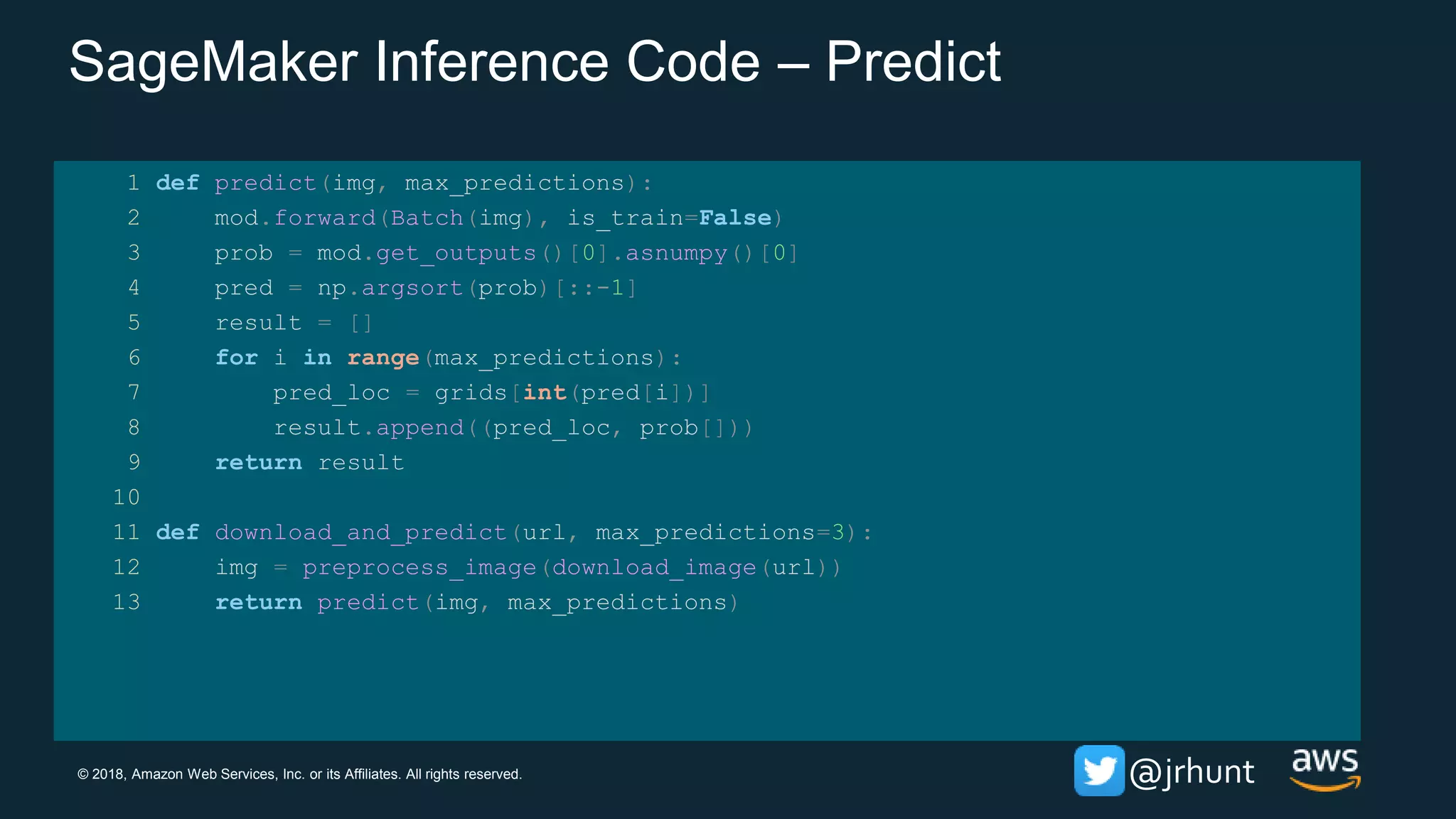 © 2018, Amazon Web Services, Inc. or its Affiliates. All rights reserved. @jrhunt
SageMaker Inference Code – Predict
1 def predict(img, max_predictions):
2 mod.forward(Batch(img), is_train=False)
3 prob = mod.get_outputs()[0].asnumpy()[0]
4 pred = np.argsort(prob)[::-1]
5 result = []
6 for i in range(max_predictions):
7 pred_loc = grids[int(pred[i])]
8 result.append((pred_loc, prob[]))
9 return result
10
11 def download_and_predict(url, max_predictions=3):
12 img = preprocess_image(download_image(url))
13 return predict(img, max_predictions)
 