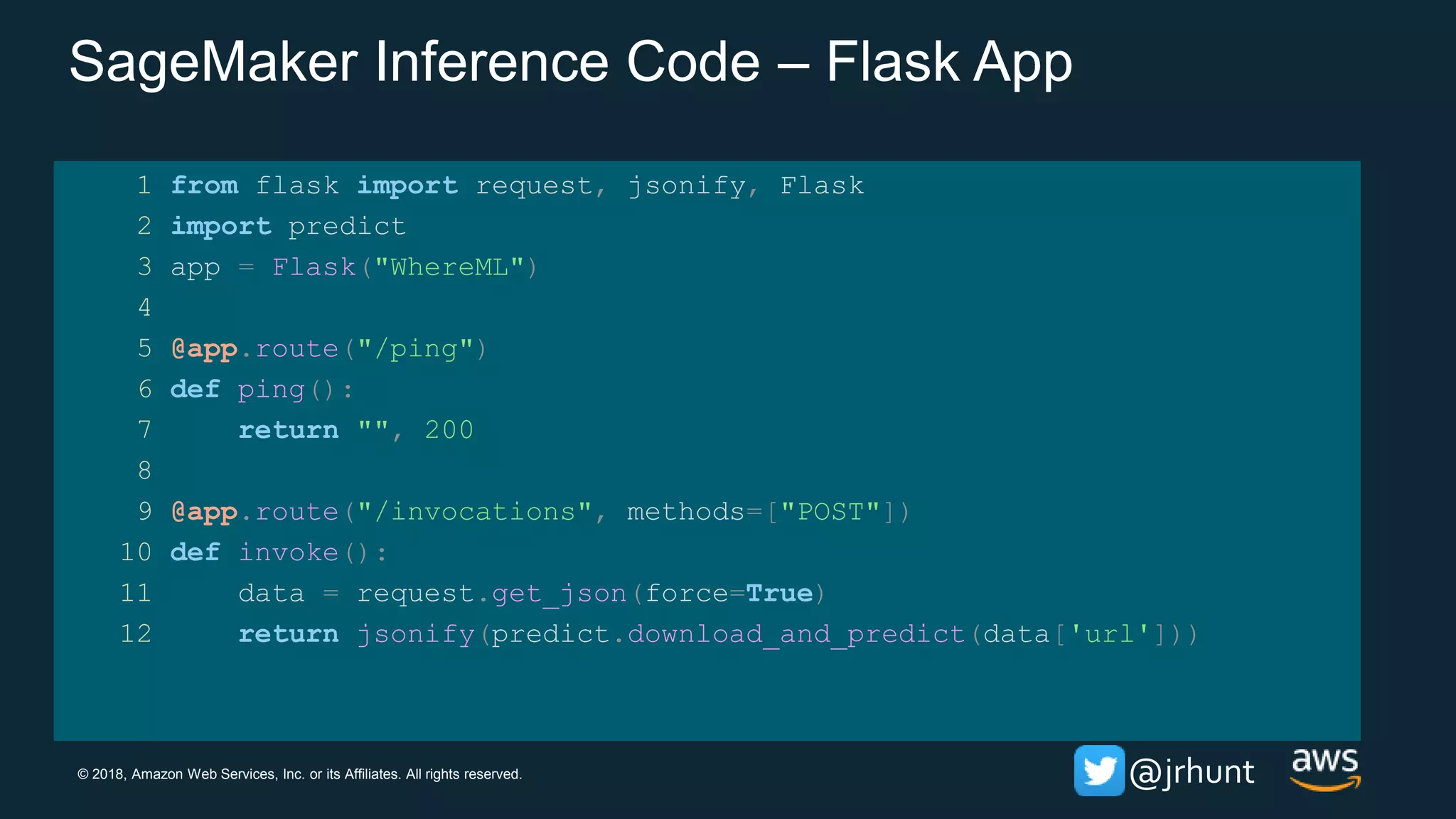© 2018, Amazon Web Services, Inc. or its Affiliates. All rights reserved. @jrhunt
SageMaker Inference Code – Flask App
1 from flask import request, jsonify, Flask
2 import predict
3 app = Flask("WhereML")
4
5 @app.route("/ping")
6 def ping():
7 return "", 200
8
9 @app.route("/invocations", methods=["POST"])
10 def invoke():
11 data = request.get_json(force=True)
12 return jsonify(predict.download_and_predict(data['url']))
 