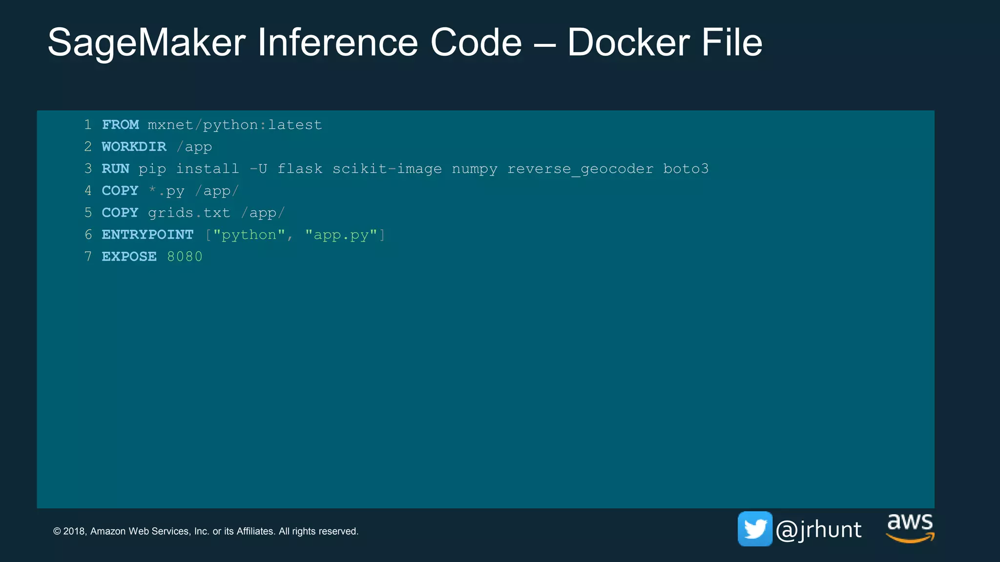 © 2018, Amazon Web Services, Inc. or its Affiliates. All rights reserved. @jrhunt
SageMaker Inference Code – Docker File
1 FROM mxnet/python:latest
2 WORKDIR /app
3 RUN pip install -U flask scikit-image numpy reverse_geocoder boto3
4 COPY *.py /app/
5 COPY grids.txt /app/
6 ENTRYPOINT ["python", "app.py"]
7 EXPOSE 8080
 