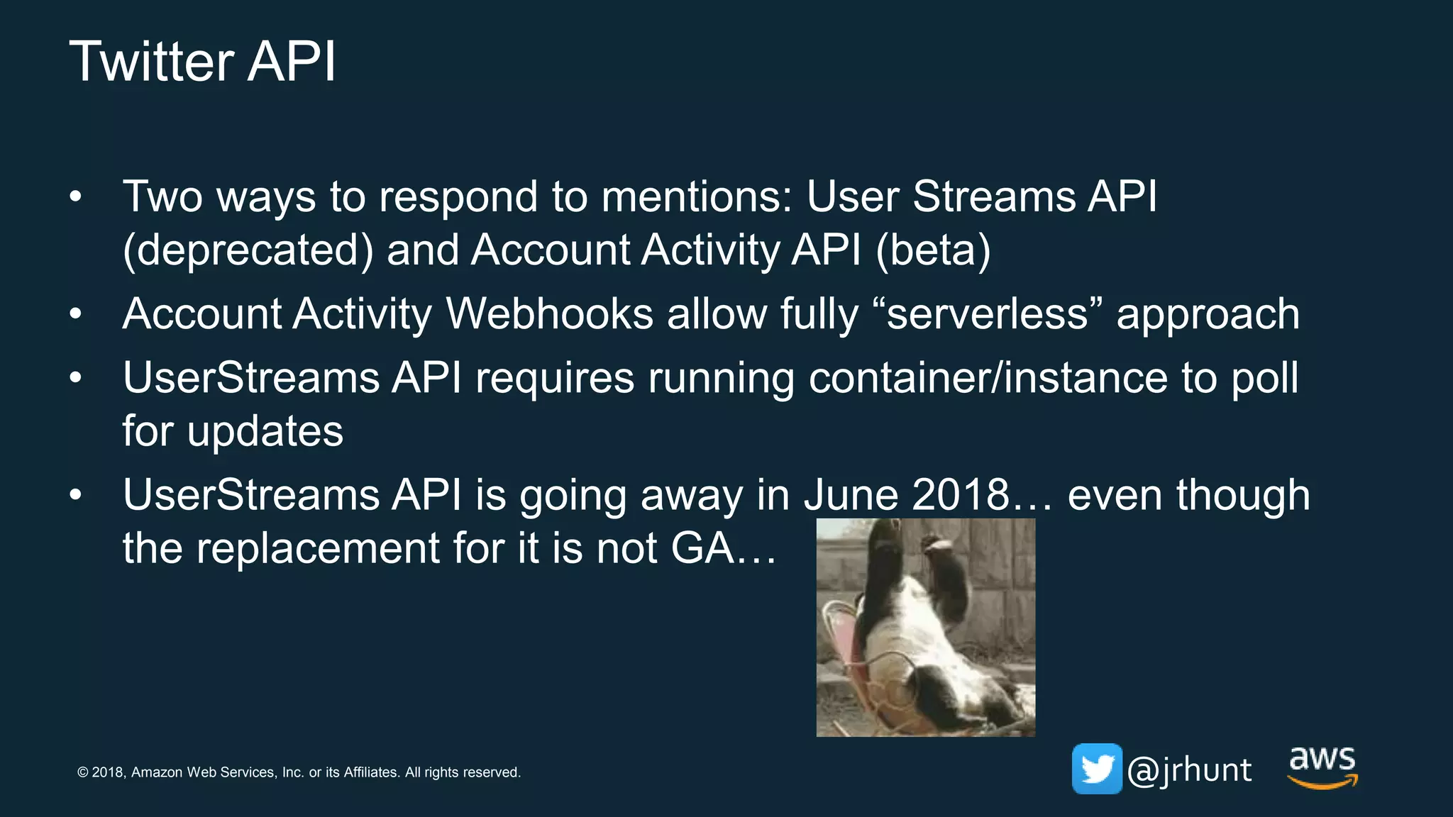 © 2018, Amazon Web Services, Inc. or its Affiliates. All rights reserved. @jrhunt
Twitter API
• Two ways to respond to mentions: User Streams API
(deprecated) and Account Activity API (beta)
• Account Activity Webhooks allow fully “serverless” approach
• UserStreams API requires running container/instance to poll
for updates
• UserStreams API is going away in June 2018… even though
the replacement for it is not GA…
 