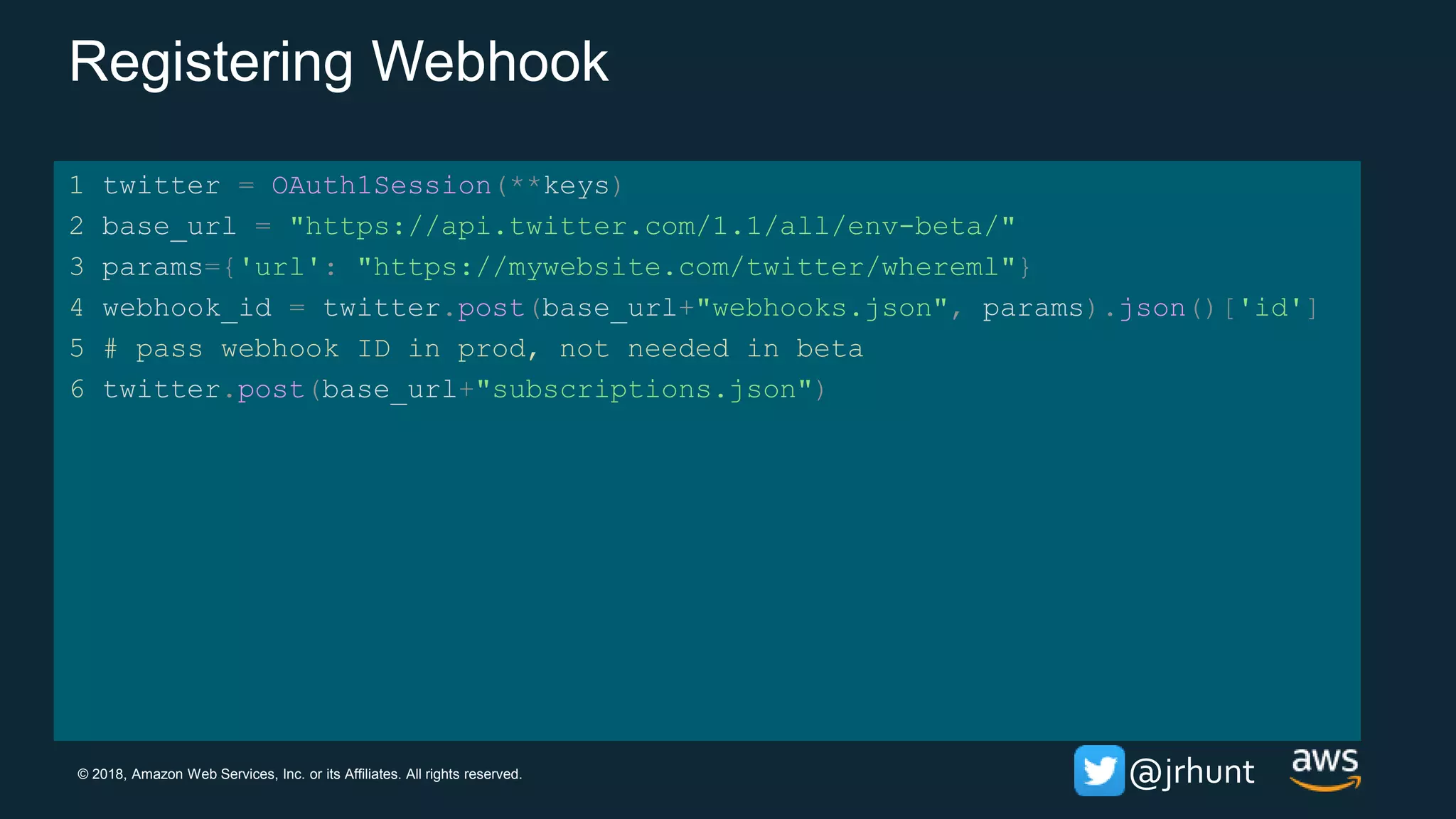 © 2018, Amazon Web Services, Inc. or its Affiliates. All rights reserved. @jrhunt
Registering Webhook
1 twitter = OAuth1Session(**keys)
2 base_url = "https://api.twitter.com/1.1/all/env-beta/"
3 params={'url': "https://mywebsite.com/twitter/whereml"}
4 webhook_id = twitter.post(base_url+"webhooks.json", params).json()['id']
5 # pass webhook ID in prod, not needed in beta
6 twitter.post(base_url+"subscriptions.json")
 