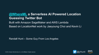 © 2018, Amazon Web Services, Inc. or its Affiliates. All rights reserved. @jrhunt
Randall Hunt – Some Guy From Los Angeles
@WhereML a Serverless AI Powered Location
Guessing Twitter Bot
Built with Amazon SageMaker and AWS Lambda
Based on LocationNet work by Jaeyoung Choi and Kevin Li
 