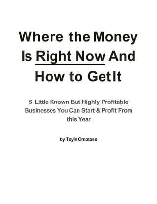 Where the Money
Is Right Now And
How to GetIt
5 Little Known But Highly Proﬁtable
Businesses YouCan Start &Proﬁt From
this Year
by Toyin Omotoso
 