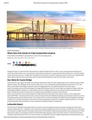 5/8/2018 Where New York stands on 5 big transportation projects | CSNY
https://www.cityandstateny.com/articles/policy/policy/new-york-5-big-transportation-projects.html 1/4
The old Tappan Zee Bridge and the new Mario Cuomo Bridge coexisting across the Hudson River at sunset. | mandritoiu / Shutterstock
POLICY (/POLICY/POLICY)
Where New York stands on 5 big transportation projects
From the Mario Cuomo Bridge to Laguardia Airport, a look at how we're getting around.
By REBECCA C. LEWIS (/author/rebecca-c-lewis) APRIL 29, 2018
SHARE:
(/#facebook)(/#twitter)(/#google_plus)(/#email)(/#print)(/#rss)
Getting from point A to point B should, theoretically, be a relatively simple task. But in order to travel, the transportation infrastructure
needs to be in place and up to par. Across the state, major projects are underway to repair and update that infrastructure so that New Yorkers
can get where they need to go – whether that’s through the air, over land or over water. Though some may be on track to be completed while
others wallow in planning, here are ve major projects underway that should make it easier for New Yorkers to get around.
Gov. Mario M. Cuomo Bridge
Construction for a new Tappan Zee Bridge, since of cially named the Gov. Mario M. Cuomo Bridge, began in 2013, and the rst lane of traf c
opened in August. The old Tappan Zee was closed to traf c on Oct. 6, 2017, although the original date had been set for Feb. 17, 2017. The
entire project, both the new bridge construction and the old bridge demolition, was originally projected to be done by April 3
(https://www.lohud.com/story/news/local/tappan-zee-bridge/2018/03/26/gov-mario-m-cuomo-bridge-new-tappan-zee-bridge-really-time-
and-budget/452445002/). Needless to say, that deadline was not met. Matthew Driscoll, the state Thruway Authority’s acting executive
director, told the Journal News in January that the completion date would likely be toward the end of this year
(https://www.lohud.com/story/news/local/tappan-zee-bridge/2018/01/19/cold-weather-halts-work-gov-mario-m-cuomo-bridge-until-
march/1049579001/). The project utilizes a process known as design-build, which bundles the planning and construction phases into one for a
potentially speedier and more ef cient process. Gov. Andrew Cuomo recently announced that the debris from the old Tappan Zee will be put
to good use in six arti cial reefs (https://www.newsday.com/long-island/state-to-spend-5m-to-expand-6-arti cial-reefs-off-li-1.18112100)
around Long Island, which would also save money compared to sending the debris to a salvage yard.
LaGuardia Airport
The renovation of LaGuardia Airport began (https://www.amny.com/transit/laguardia-airport-construction-explained-renovation-plans-
timeline-funding-and-more-1.12268455) in June 2016 with an expected completion date of 2021 and total cost of $8 billion. The construction
will constitute a complete overhaul of the airport, which former Vice President Joe Biden famously described as like something out of a Third
World country (https://www.theverge.com/2014/2/6/5387148/joe-biden-laguardia-airport-third-world-country). The rst portion involves
completely replacing Terminal B with a new central terminal, an undertaking Cuomo has called the largest public-private partnership in the
 