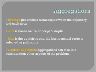 Average  generalizes distances between the trajectory and each node Sum  is based on the concept of depth Max  is the optimistic one, the best punctual score is selected as path score Context-dependent  aggregations   can take into consideration other aspects of the problem.  