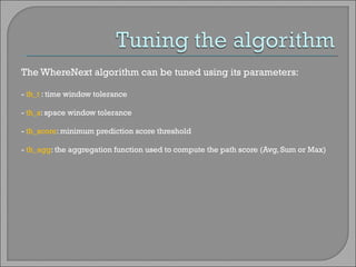 The WhereNext algorithm can be tuned using its parameters: -  th_t  : time window tolerance -  th_s : space window tolerance -  th_score : minimum prediction score threshold -  th_agg : the aggregation function used to compute the path score (Avg, Sum or Max) 