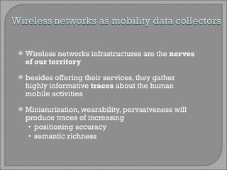 Wireless networks infrastructures are the  nerves of our territory besides offering their services, they gather highly informative  traces  about the human mobile activities Miniaturization, wearability, pervasiveness will produce traces of increasing positioning accuracy semantic richness 