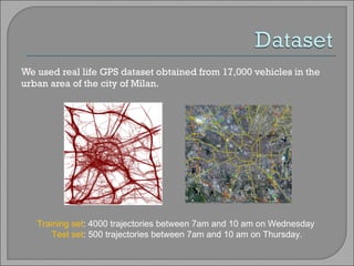 We used real life GPS dataset obtained from 17,000 vehicles in the urban area of the city of Milan. Training set : 4000 trajectories between 7am and 10 am on Wednesday  Test set : 500 trajectories between 7am and 10 am on Thursday. 