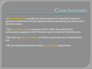 - A  new technique  to predict the next locations of a trajectory based on previous movements of all the objects without considering any information about the users. - The  time information  is used not only to order the events but is intrinsically equipped in the T-Patterns used to build the Prediction tree. - The user can  tune the method  to obtain a good accuracy and prediction rate. - We are experimenting the method  in real world  applications. 