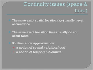 The same exact spatial location (x,y) usually never occurs twice The same exact transition times usually do not occur twice Solution: allow approximation a notion of  spatial neighborhood a notion of  temporal tolerance 