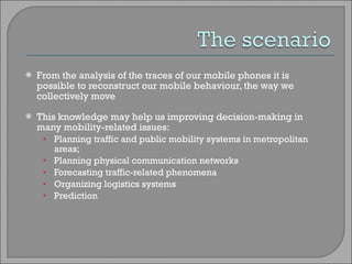 From the analysis of the traces of our mobile phones it is possible to reconstruct our mobile behaviour, the way we collectively move  This knowledge may help us improving decision-making in many mobility-related issues: Planning traffic and public mobility systems in metropolitan areas;  Planning physical communication networks Forecasting traffic-related phenomena Organizing logistics systems Prediction 