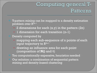 T-pattern mining can be mapped to a density estimation problem over R 3n-1   2 dimensions for each (x,y) in the pattern (2n) ‏ 1 dimension for each transition (n-1) ‏ Density computed by mapping each sub-sequence of n points of each input trajectory to  R 3n-1 drawing an influence area for each point (composition of  N()  and  τ ) Too computationally expensive, heuristics needed Our solution: a combination of sequential pattern mining and density-based clustering 