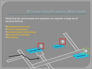 Predicting the next location of a trajectory can improve a large set of services such as: Navigational services. Traﬃc management. Location-based advertising. Services Pre-fetching. Simulation. ? ? ? .4 .8 .35 