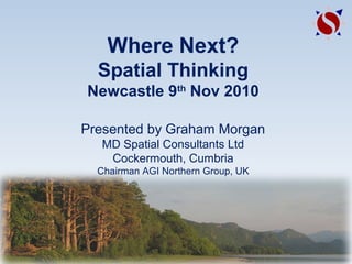 Where Next?
Spatial Thinking
Newcastle 9th
Nov 2010
Presented by Graham Morgan
MD Spatial Consultants Ltd
Cockermouth, Cumbria
Chairman AGI Northern Group, UK
 