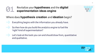 17
Everything begins with the information you already have.
Where does hypothesis creation and ideation begin?
So then how do you build the analytics engine to fuel the
‘right’ kind of experimentation?
Let’s look at the tools you can and should draw from, quantitative
and qualitative.
Revitalize your hypotheses and the digital
experimentation ideas engine
 