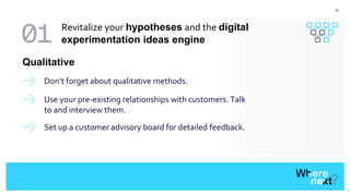 22
Don’t forget about qualitative methods.
Qualitative
Use your pre-existing relationships with customers. Talk
to and interview them.
Set up a customer advisory board for detailed feedback.
Revitalize your hypotheses and the digital
experimentation ideas engine
 