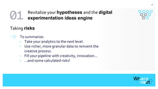 24
To summarize:
• Take your analytics to the next level.
• Use richer, more granular data to reinvent the
creative process.
• Fill your pipeline with creativity, innovation…
• ...and some calculated risks!
Taking risks
Revitalize your hypotheses and the digital
experimentation ideas engine
 