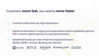 3
Customers move fast, you need to move faster
Customers today have sky-high expectations.
Digital transformation is ongoing and organizations need to repeatedly optimize
their customer digital experience using experimentation.
Established brands are under threat from digital dominators:
Spotify, Netflix, Amazon, Booking.com, Revolut.
 