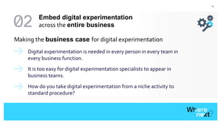 37
Making the business case for digital experimentation
Digital experimentation is needed in every person in every team in
every business function.
It is too easy for digital experimentation specialists to appear in
business teams.
How do you take digital experimentation from a niche activity to
standard procedure?
Embed digital experimentation
across the entire business
 