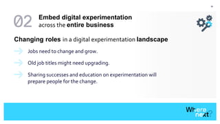39
Changing roles in a digital experimentation landscape
Jobs need to change and grow.
Old job titles might need upgrading.
Sharing successes and education on experimentation will
prepare people for the change.
Embed digital experimentation
across the entire business
 
