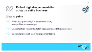 41
Growing pains
When you grow in digital experimentation,
new problems can emerge.
Online fashion retailer Farfetch has experienced this exact issue.
3,200 employees all learning experimentation.
Embed digital experimentation
across the entire business
 