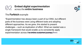 42
The Farfetch example
“Experimentation has always been a part of our DNA, but different
parts of the business were using different tools and adopting
different approaches. As we grew, this started to present
challenges – such as duplication of effort. What we needed was a
single framework that would enable us to consistently apply
experimentation across the entire customer journey.”- Luís Trindade, Principal Product Manager, Farfetch
Embed digital experimentation
across the entire business
 
