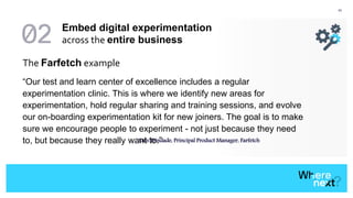 43
The Farfetch example
“Our test and learn center of excellence includes a regular
experimentation clinic. This is where we identify new areas for
experimentation, hold regular sharing and training sessions, and evolve
our on-boarding experimentation kit for new joiners. The goal is to make
sure we encourage people to experiment - not just because they need
to, but because they really want to.”- Luís Trindade, Principal Product Manager, Farfetch
Embed digital experimentation
across the entire business
 