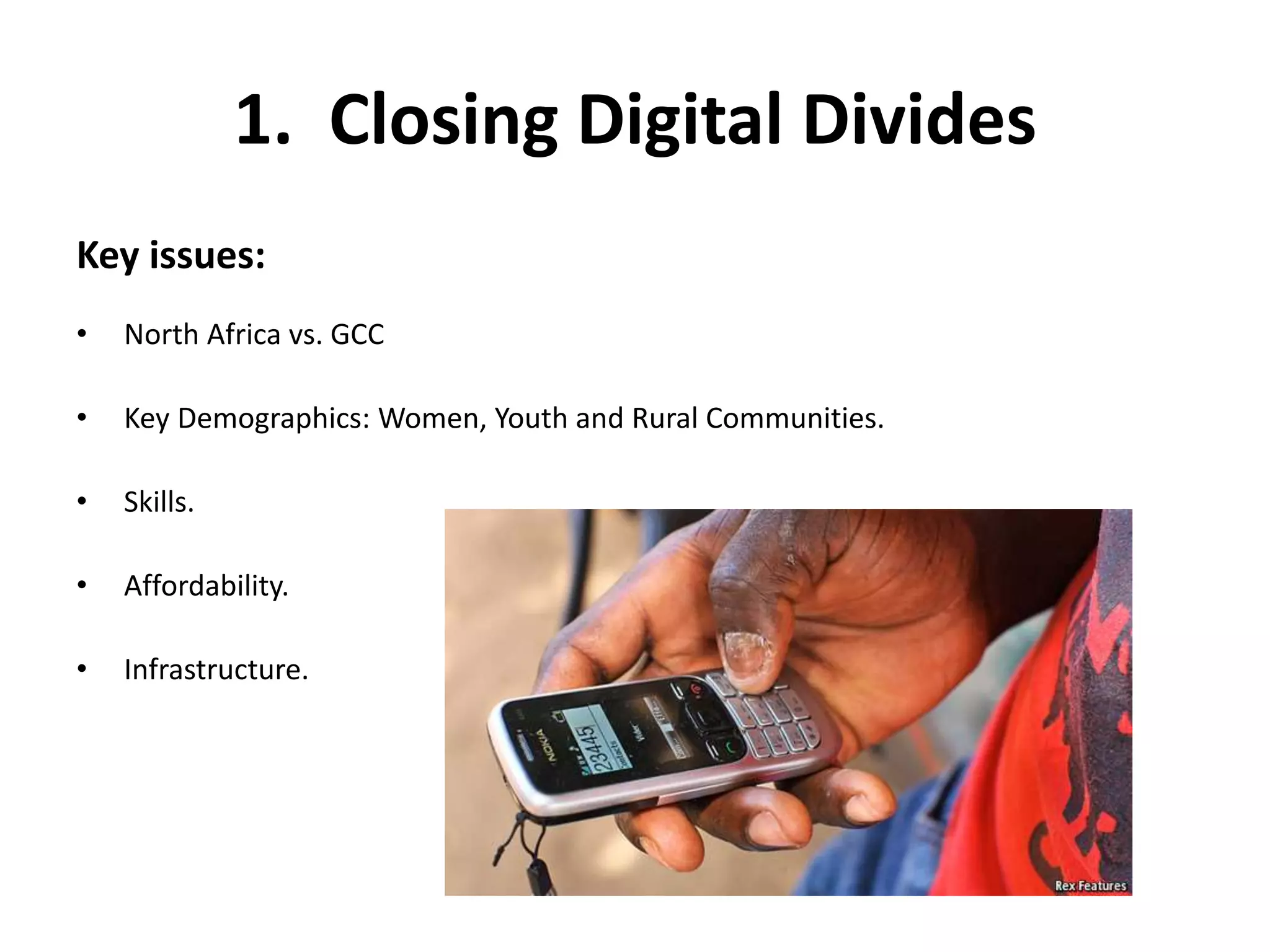 1. Closing Digital Divides 
Key issues: 
• North Africa vs. GCC 
• Key Demographics: Women, Youth and Rural Communities. 
• Skills. 
• Affordability. 
• Infrastructure. 
 