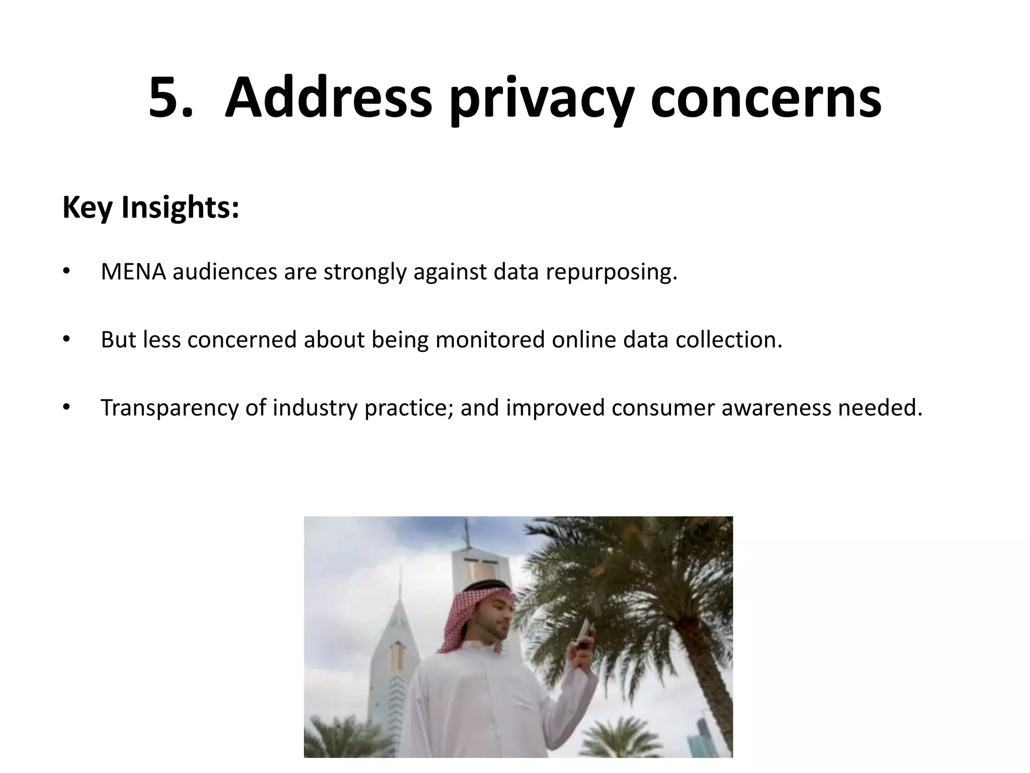 5. Address privacy concerns 
Key Insights: 
• MENA audiences are strongly against data repurposing. 
• But less concerned about being monitored online data collection. 
• Transparency of industry practice; and improved consumer awareness needed. 
 