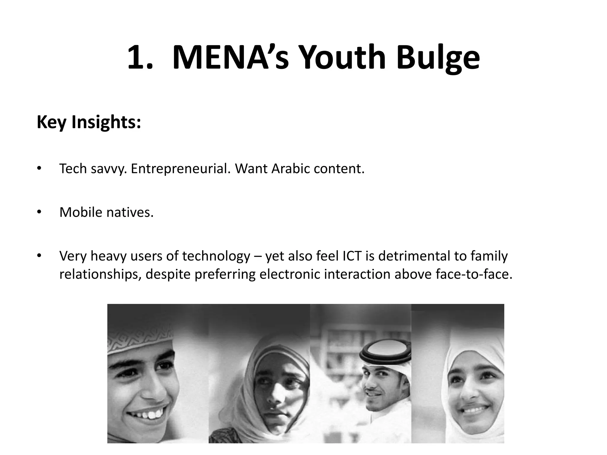 1. MENA’s Youth Bulge 
Key Insights: 
• Tech savvy. Entrepreneurial. Want Arabic content. 
• Mobile natives. 
• Very heavy users of technology – yet also feel ICT is detrimental to family 
relationships, despite preferring electronic interaction above face-to-face. 
 