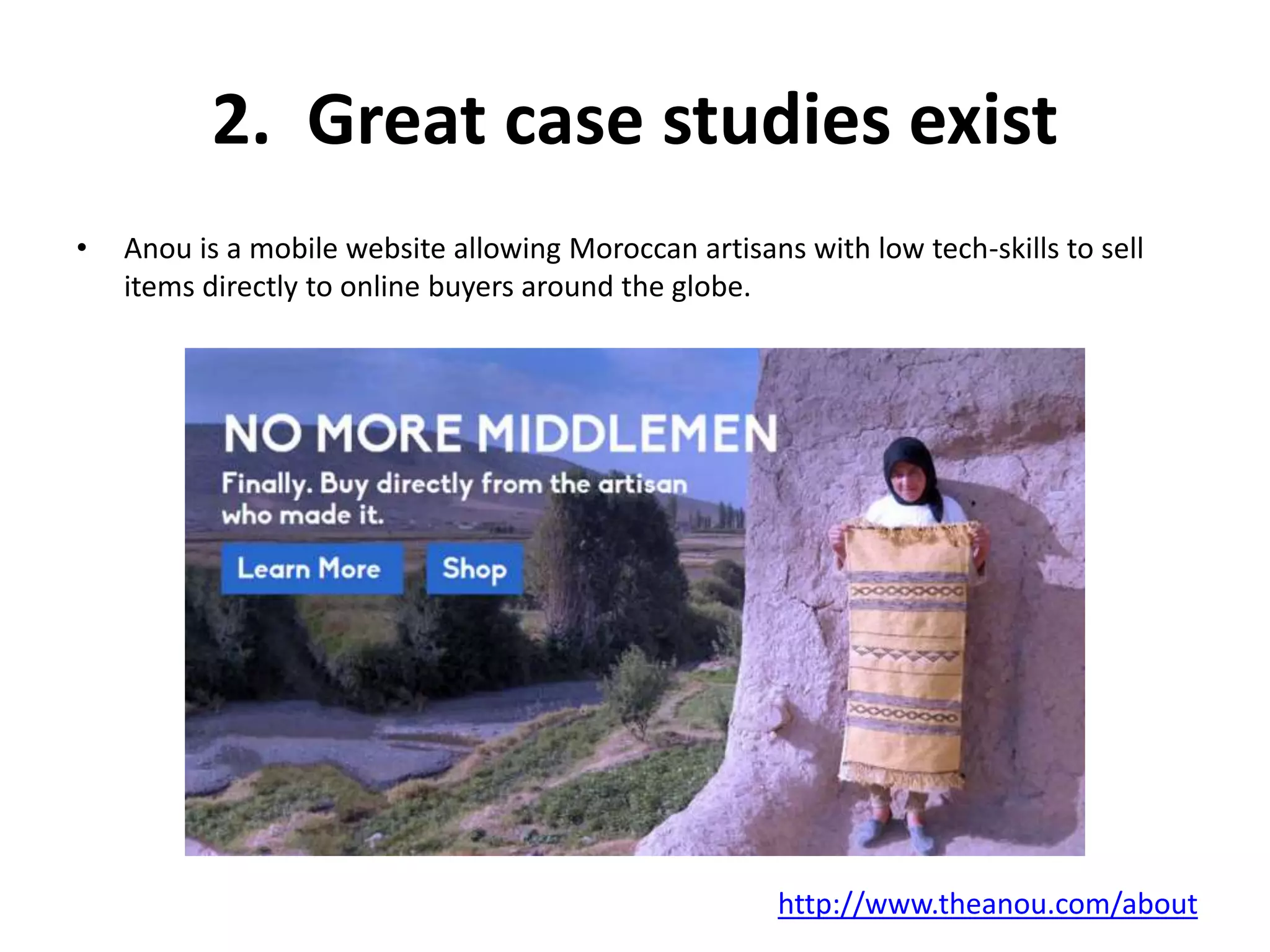 2. Great case studies exist 
• Anou is a mobile website allowing Moroccan artisans with low tech-skills to sell 
items directly to online buyers around the globe. 
http://www.theanou.com/about 
 