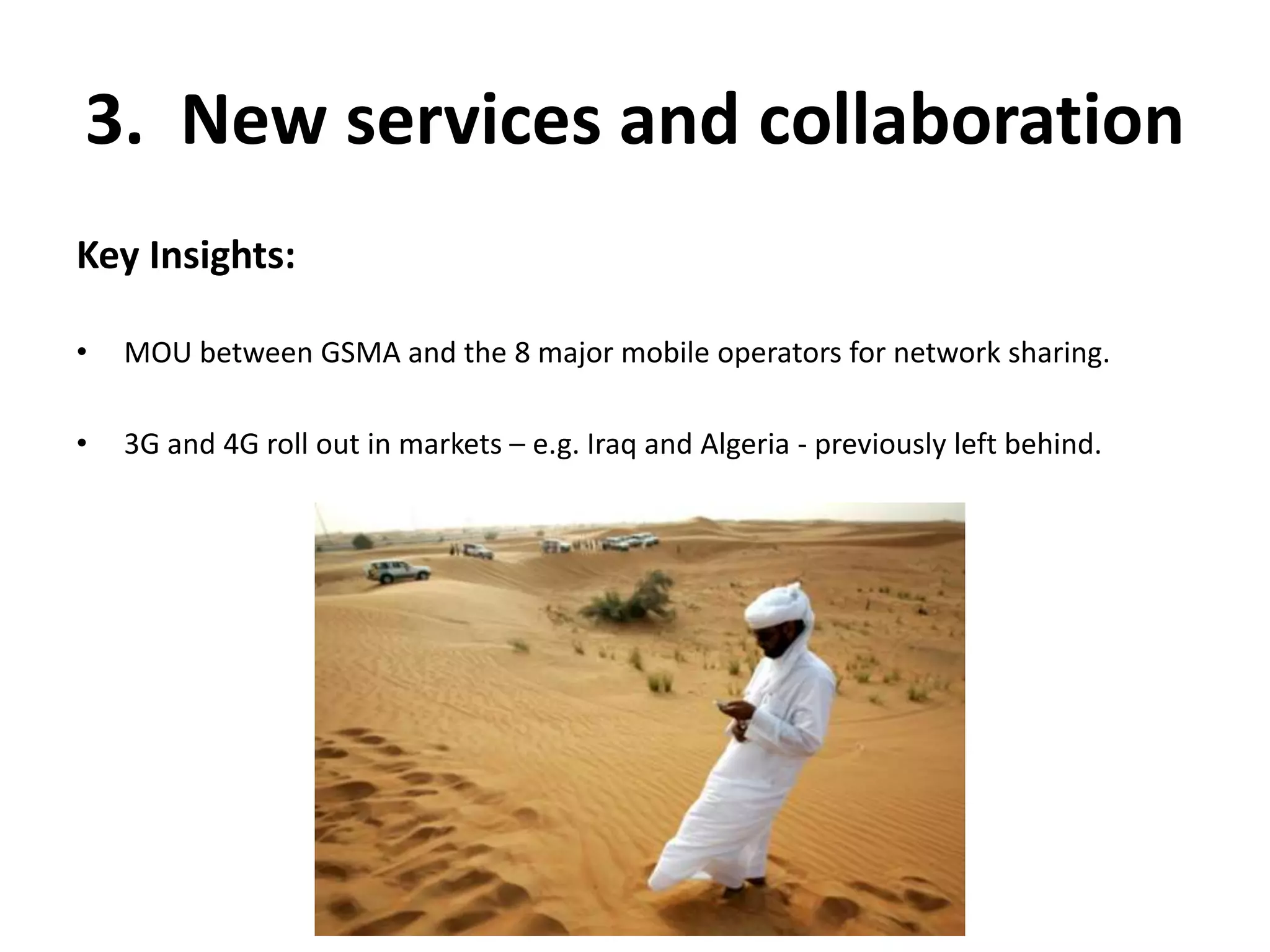 3. New services and collaboration 
Key Insights: 
• MOU between GSMA and the 8 major mobile operators for network sharing. 
• 3G and 4G roll out in markets – e.g. Iraq and Algeria - previously left behind. 
 