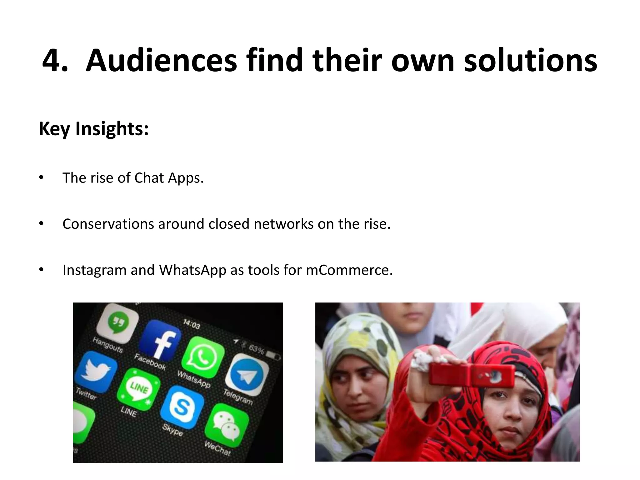 4. Audiences find their own solutions 
Key Insights: 
• The rise of Chat Apps. 
• Conservations around closed networks on the rise. 
• Instagram and WhatsApp as tools for mCommerce. 
 