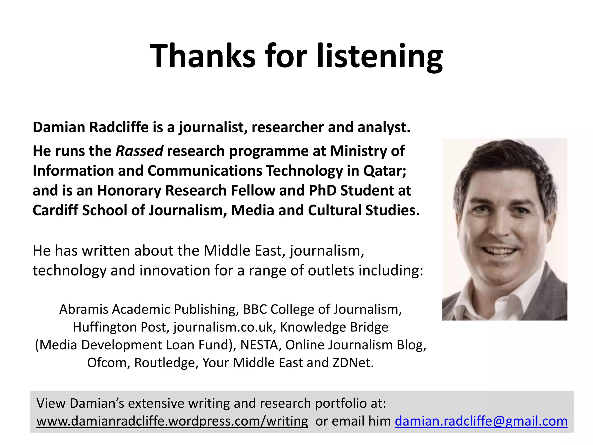 Thanks for listening 
Damian Radcliffe is a journalist, researcher and analyst. 
He runs the Rassed research programme at Ministry of 
Information and Communications Technology in Qatar; 
and is an Honorary Research Fellow and PhD Student at 
Cardiff School of Journalism, Media and Cultural Studies. 
He has written about the Middle East, journalism, 
technology and innovation for a range of outlets including: 
Abramis Academic Publishing, BBC College of Journalism, 
Huffington Post, journalism.co.uk, Knowledge Bridge 
(Media Development Loan Fund), NESTA, Online Journalism Blog, 
Ofcom, Routledge, Your Middle East and ZDNet. 
View Damian’s extensive writing and research portfolio at: 
www.damianradcliffe.wordpress.com/writing or email him damian.radcliffe@gmail.com 
