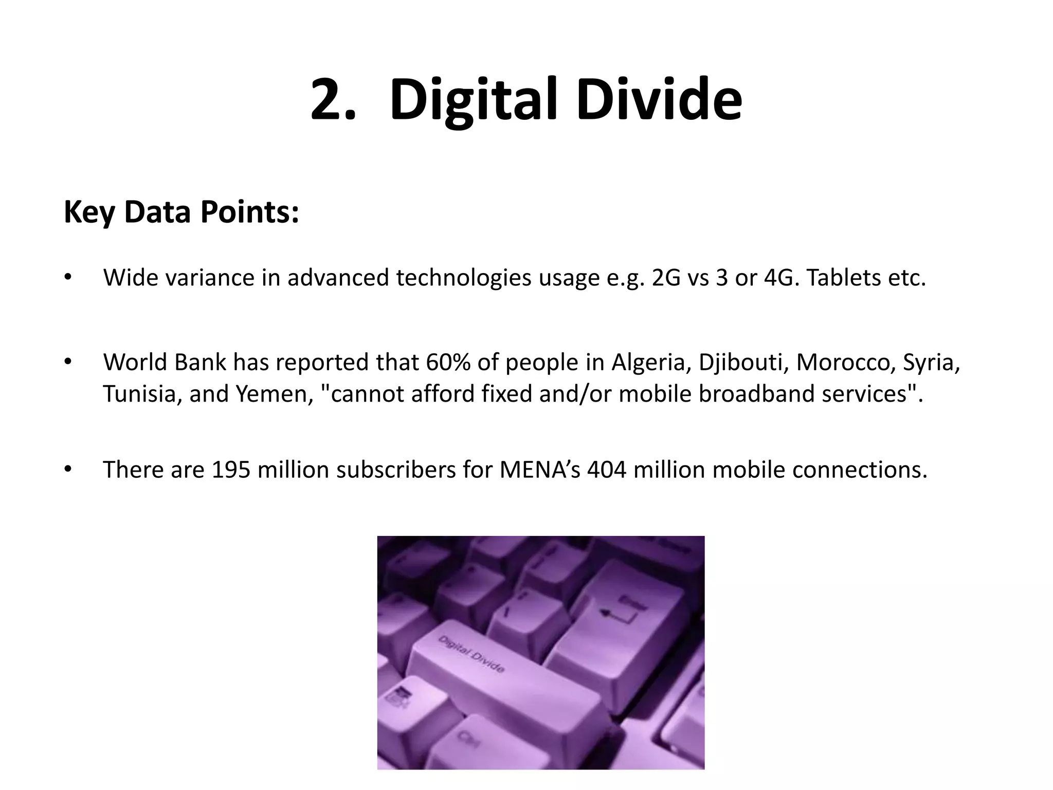 2. Digital Divide 
Key Data Points: 
• Wide variance in advanced technologies usage e.g. 2G vs 3 or 4G. Tablets etc. 
• World Bank has reported that 60% of people in Algeria, Djibouti, Morocco, Syria, 
Tunisia, and Yemen, "cannot afford fixed and/or mobile broadband services". 
• There are 195 million subscribers for MENA’s 404 million mobile connections. 
 