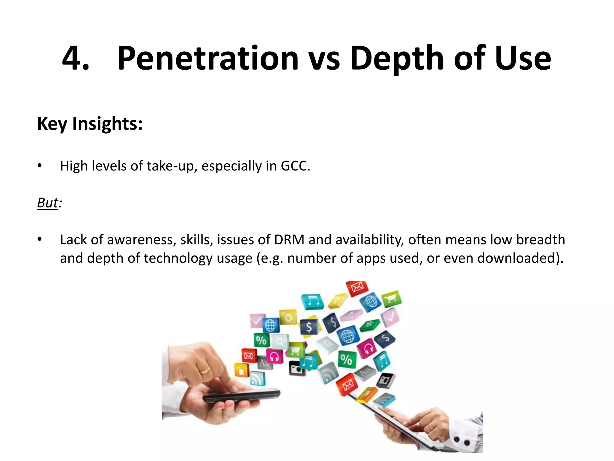 4. Penetration vs Depth of Use 
Key Insights: 
• High levels of take-up, especially in GCC. 
But: 
• Lack of awareness, skills, issues of DRM and availability, often means low breadth 
and depth of technology usage (e.g. number of apps used, or even downloaded). 
 