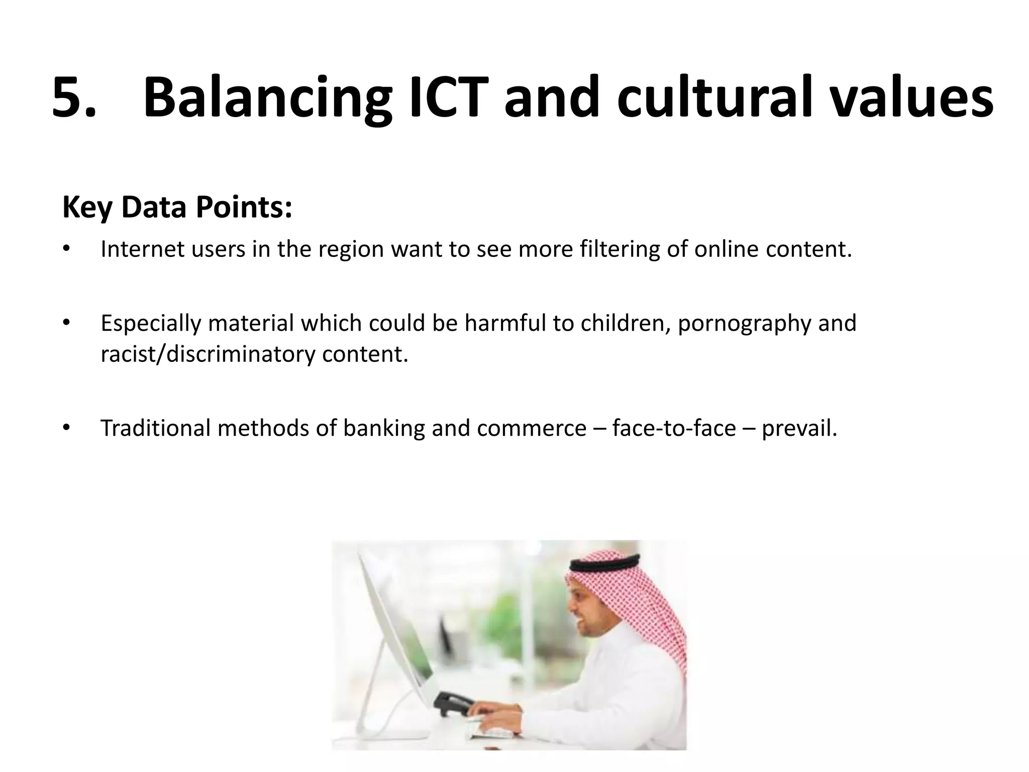 5. Balancing ICT and cultural values 
Key Data Points: 
• Internet users in the region want to see more filtering of online content. 
• Especially material which could be harmful to children, pornography and 
racist/discriminatory content. 
• Traditional methods of banking and commerce – face-to-face – prevail. 
 