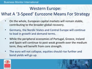 Western Europe:  What A ‘3-Speed’ Eurozone Means For Strategy  On the whole, European capital markets will remain stable, contributing to the broader global recovery. Germany, the Nordic States and Central Europe will continue to lead in growth and demand terms. While the peripheral economies of Portugal, Greece, Ireland and Spain will continue to post weak growth over the medium term, they will benefit from core strength.  The euro will not collapse, equities should rise further and bond yields will go up. 