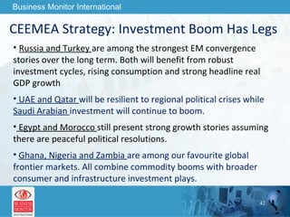CEEMEA Strategy: Investment Boom Has Legs  Russia and Turkey  are among the strongest EM convergence stories over the long term. Both will benefit from robust investment cycles, rising consumption and strong headline real GDP growth UAE and Qatar  will be resilient to regional political crises while  Saudi Arabian  investment will continue to boom.  Egypt and Morocco  still present strong growth stories assuming there are peaceful political resolutions. Ghana, Nigeria and Zambia  are among our favourite global frontier markets. All combine commodity booms with broader consumer and infrastructure investment plays. 