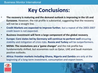 Key Conclusions: The recovery is maturing and the demand outlook is improving in the US and Eurozone.  However, the risk profile is substantial, suggesting that the recovery will not be a straight line. Credit Markets are expected to improve further , but a repeat of the 2003-2007 credit boom is not expected. Business investment will form a large component of the global recovery . Europe: Core states led by Germany will continue to perform well  ensuring stability and mitigation of crisis risks.  Russia and Turkey  will be outperformers. MENA: The revolutions are a ‘game changer’  and the risk profile has fundamentally shifted, but economies such as Qatar, UAE and Saudi maintain positive outlooks. Africa: Frontier markets including Ghana, Nigeria and Zambia  are only at the beginning of a long-term investment, consumption and export boom. 