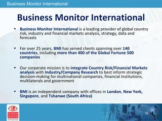 Business Monitor International Business Monitor International  is a leading provider of global country risk, industry and financial markets analysis, strategy, data and forecasts For over 25 years,  BMI   has served clients spanning over  140 countries , including   more than 400 of the Global Fortune 500 companies Our corporate mission is  to  integrate Country Risk/Financial Markets analysis  with  Industry/Company Research  to best inform strategic decision-making for multinational companies, financial institutions, multilaterals and government BMI  is an independent company with offices in  London ,  New York, Singapore ,   and  Tshanwe (South Africa) 