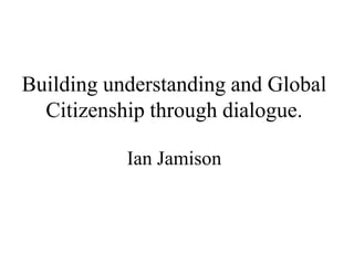 Building understanding and Global
Citizenship through dialogue.
Ian Jamison
 