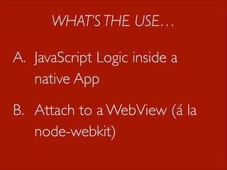 WHAT’S THE USE…
A. JavaScript Logic inside a
native App
B. Attach to a WebView (á la
node-webkit)

 