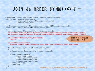 JOIN de ORDER BY狙いのキー 
my $language_cardinality= scalar(keys(%{$language_index->{map}})); 
LOOP: for (my $language_index_num= 0; 
$language_index_num < $language_cardinality; 
$language_index_num++) 
{ 
my $language_rownum_array= $language_index->{index}->[$language_index_num]; 
foreach my $language_rownum (@$language_rownum_array) 
{ 
my $language_row= $language_table->[$language_rownum]; 
my $country_index_num_first= $country_index->{map}->{$language_row->{countrycode}}->{self}; 
my $country_index_num_second= $country_index->{map}->{$language_row->{countrycode}}->{Asia}; 
if (!(defined($country_index_num_second))) 
{next;} 
my $country_rownum_array= 
$country_index->{index}->[$country_index_num_first]->[$country_index_num_second]; 
foreach my $country_rownum (@$country_rownum_array) 
{ 
my $country_row= $country_table->[$country_rownum]; 
printf("%st%st%dt%fn", 
$country_row->{name}, 
$language_row->{language}, 
$country_row->{population}, 
$language_row->{percentage}); 
if (++$count >= 5) 
{last LOOP;} 
} 
} 
} 
内側のテーブルは 
WHERE狙いのキー 
indexed_join_indexed_where_indexed_orderby.pl 
 