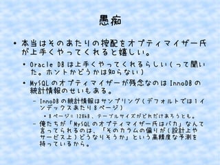 愚痴 
● 本当はそのあたりの按配をオプティマイザー氏 
が上手くやってくれると嬉しい。 
● Oracle DBは上手くやってくれるらしい(って聞い 
た。ホントかどうかは知らない) 
● MySQLのオプティマイザーが残念なのはInnoDBの 
統計情報のせいもある。 
– InnoDBの統計情報はサンプリング(デフォルトでは1イ 
ンデックスあたり8ページ) 
● 8ページ= 128kB、テーブルサイズがどれだけあろうとも。 
– 俺たちが「MySQLのオプティマイザー氏はバカ」なんて 
言ってられるのは、「そのカラムの偏りが(設計上や 
サービス上)どうなりそうか」という高精度な予測を 
持っているから。 
 
