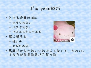 I'm yoku0825 
● とある企業のDBA 
● オラクれない 
● ポスグれない 
● マイエスキューエる 
● 家に帰ると 
● 嫁の夫 
● せがれの父 
● 馬鹿だからかわいいわけじゃなくて、かわいい 
イルカがたまたまバカだった 
 