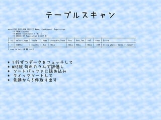 テーブルスキャン 
mysql56> EXPLAIN SELECT Name, Continent, Population 
-> FROM Country 
-> WHERE Continent = 'Asia' 
-> ORDER BY Population LIMIT 5; 
+----+-------------+---------+------+---------------+------+---------+------+------+-----------------------------+ 
| id | select_type | table | type | possible_keys | key | key_len | ref | rows | Extra | 
+----+-------------+---------+------+---------------+------+---------+------+------+-----------------------------+ 
| 1 | SIMPLE | Country | ALL | NULL | NULL | NULL | NULL | 239 | Using where; Using filesort | 
+----+-------------+---------+------+---------------+------+---------+------+------+-----------------------------+ 
1 row in set (0.00 sec) 
* 1行ずつデータをフェッチして 
* WHERE句のカラムで評価し 
* ソートバッファに詰め込み 
* クイックソートして 
* 先頭から5件取り出す 
 